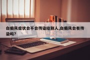 白癜风症状会不会传染给别人,白癜风会有传染吗?